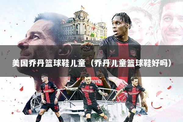 美国乔丹篮球鞋儿童（乔丹儿童篮球鞋好吗）